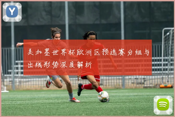 美加墨世界杯欧洲区预选赛分组与出线形势深度解析