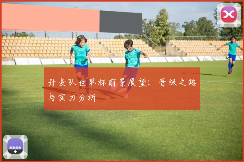 丹麦队世界杯前景展望：晋级之路与实力分析